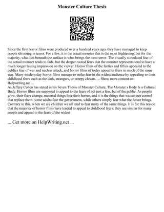 Monster Culture Thesis
Since the first horror films were produced over a hundred years ago, they have managed to keep
people shivering in terror. For a few, it is the actual monster that is the most frightening, but for the
majority, what lies beneath the surface is what brings the most terror. The visually stimulated fear of
the actual monster tends to fade, but the deeper rooted fears that the monster represents tend to have a
much longer lasting impression on the viewer. Horror films of the forties and fifties appealed to the
publics fear of war and nuclear attack, and horror films of today appeal to fears in much of the same
way. Many modern day horror films manage to strike fear in the widest audience by appealing to their
childhood fears such as the dark, strangers, or creepy clowns. ... Show more content on
Helpwriting.net ...
As Jeffery Cohen has stated in his Seven Thesis of Monster Culture, The Monster s Body Is a Cultural
Body. Horror films are supposed to appeal to the fears of not just a few, but of the public. As people
grow, their fears change, material things lose their horror, and it is the things that we can not control
that replace them; some adults fear the government, while others simply fear what the future brings.
Contrary to this, when we are children we all tend to fear many of the same things. It is for this reason
that the majority of horror films have tended to appeal to childhood fears; they are similar for many
people and appeal to the fears of the widest
... Get more on HelpWriting.net ...
 