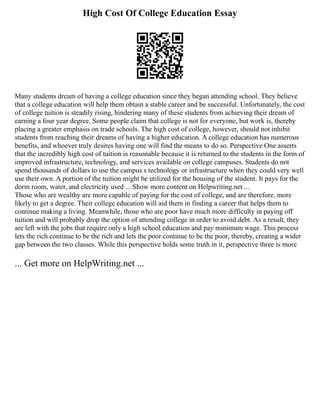 High Cost Of College Education Essay
Many students dream of having a college education since they began attending school. They believe
that a college education will help them obtain a stable career and be successful. Unfortunately, the cost
of college tuition is steadily rising, hindering many of these students from achieving their dream of
earning a four year degree. Some people claim that college is not for everyone, but work is, thereby
placing a greater emphasis on trade schools. The high cost of college, however, should not inhibit
students from reaching their dreams of having a higher education. A college education has numerous
benefits, and whoever truly desires having one will find the means to do so. Perspective One asserts
that the incredibly high cost of tuition is reasonable because it is returned to the students in the form of
improved infrastructure, technology, and services available on college campuses. Students do not
spend thousands of dollars to use the campus s technology or infrastructure when they could very well
use their own. A portion of the tuition might be utilized for the housing of the student. It pays for the
dorm room, water, and electricity used ... Show more content on Helpwriting.net ...
Those who are wealthy are more capable of paying for the cost of college, and are therefore, more
likely to get a degree. Their college education will aid them in finding a career that helps them to
continue making a living. Meanwhile, those who are poor have much more difficulty in paying off
tuition and will probably drop the option of attending college in order to avoid debt. As a result, they
are left with the jobs that require only a high school education and pay minimum wage. This process
lets the rich continue to be the rich and lets the poor continue to be the poor, thereby, creating a wider
gap between the two classes. While this perspective holds some truth in it, perspective three is more
... Get more on HelpWriting.net ...
 