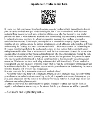Importance Of Mechanics Lien
If you ve ever had a mechanics lien placed on your property you know that it has nothing to do with
your car or the mechanic that you use for auto repairs. But if you ve never heard much about this
particular legal maneuver, you ll agree with most of the people who find themselves in a similar
position: the name is what makes the mechanics lien so confusing; they are actually most often used
by subcontractors and suppliers. It s a legal claim against a property that has been improved or
remodeled in some way. For example, you may decide to remodel the entryway of your property,
installing all new lighting, raising the ceiling, knocking out a wall, adding an arch, installing a skylight
and replacing the flooring. You hire a contractor to handle ... Show more content on Helpwriting.net ...
If you don t see the logic behind the mechanics lien there are two matters that you probably aren t
taking into consideration. First, at a fundamental level, the law assumes that between the person who
ordered all new lighting for their house and the electrician who placed the order and fronted the cash,
the electrician s need to be paid is probably greater. Second, the law presumes that you as the owner
who paid the contractor for the job in full can simply respond to this situation by suing the general
contractor. This is true, but there s still a big problem to deal with immediately. When a mechanics
lien is placed, you may have days or months to pay what is owed the subcontractor or the property can
be sold to satisfy the debt. In comparison, you can sue the general contractor, but obtaining the money
from this direction will probably be a long process.
How can you avoid the problems that come with mechanics liens?
1. Pay for the work being done with joint checks. Offering a series of checks made out jointly to the
general contractor and subcontractors working on the job is a good way to ensure that everyone gets
paid. Joint checks can only be cashed if the ultimate beneficiary endorses it, which helps ensure that
subcontractors and suppliers are paid.
2. Obtain a lien waiver. You can instruct your general contractor to obtain lien waivers from all
suppliers and subcontractors working on the job and that the general contractor will be responsible
... Get more on HelpWriting.net ...
 