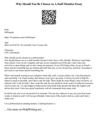 Why Should You Be Chosen As A Staff Member Essay
IGN:
ItsPenquin
https://fi.namemc.com/s/ItsPenquin
Age:
Born on 03.02.01, So currently I am 15 years old.
Timezone:
UTC+2(Finland)
Why should you be chosen as a staff member:
You should choose me as a staff member because I don t have a life, literally, Whenever I get home
from school, I turn on my computer and stay on my computer rest of the day. I don t have any
activities or sport thingy and we don t hang out anymore. It was 2014 thing where we go to friend s
house and do something fun, go outside and stuff, but now, we are all just lazy and busy. Nowadays I
just want to stay home and do something fun.
What s the benefit staying on my computer whole day, well, I can be online a lot. I can help players
who need help. I m a hard worker, that means I won t give up easily. I will try my best to help the
others as much as possible. and I like to ask for help. There might be some things I may not know, so,
what do I do? I ask for help. I don t want the rank for any attention I truly want it to help out everyone,
resolve issues etc. I m also happy to help anyone who needs help and provide them the support and
advice they need. I also have good experience with all commands from many roles
It will be rare you to see me pissed of at someone. You can say whatever to me, use your best insult
words or whatever and I will not get offended. I take most of the insult words as a joke and I don t
really care.
I m a professional at catching hackers. Catching hackers is
... Get more on HelpWriting.net ...
 