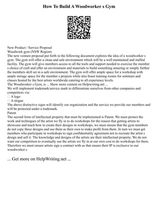 How To Build A Woodworker s Gym
New Product / Service Proposal
Woodwork gym (NSW Region)
The new venture proposal put forth in the following document explores the idea of a woodworker s
gym. The gym will offer a clean and safe environment which will be a well maintained and staffed
facility. The gym will give members access to all the tools and support needed to exercise the member
s choice of craft and offer an environment and materials to build something amazing or simply further
the members skill set in a safe environment. The gym will offer ample space for a workshop with
ample storage space for the member s projects while also boast training rooms for seminars and
classes hosted by the best artists worldwide catering to all experience levels.
The Woodworker s Gym, is ... Show more content on Helpwriting.net ...
We will implement trademark/service mark to differentiate ourselves from other companies and
competitors via:
 A logo
 A slogan
The above distinctive signs will identify our organization and the service we provide our members and
will be protected under a trademark.
Patent
The second form of intellectual property that must be implemented is Patent. We must protect the
work and techniques of the artist we fly in to do workshops for the reason that getting artists to
showcase and teach how to create their designs in workshops, we must ensure that the gym members
do not copy these designs and use them as their own to make profit from them. In turn we must get
members who participate in workshops to sign confidentiality agreement not to recreate the artist s
design and sell it. The knowledge and designs of the artists are their intellectual property. We do not
want our competition to eventually use the artists we fly in at our own cost to do workshops for them.
Therefore we must ensure artists sign a contract with us that ensure their IP is exclusive to our
woodworker s
... Get more on HelpWriting.net ...
 