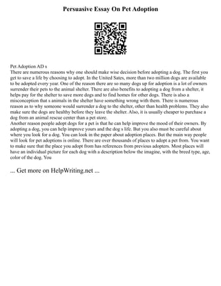 Persuasive Essay On Pet Adoption
Pet Adoption AD s
There are numerous reasons why one should make wise decision before adopting a dog. The first you
get to save a life by choosing to adopt. In the United Sates, more than two million dogs are available
to be adopted every year. One of the reason there are so many dogs up for adoption is a lot of owners
surrender their pets to the animal shelter. There are also benefits to adopting a dog from a shelter, it
helps pay for the shelter to save more dogs and to find homes for other dogs. There is also a
misconception that s animals in the shelter have something wrong with them. There is numerous
reason as to why someone would surrender a dog to the shelter, other than health problems. They also
make sure the dogs are healthy before they leave the shelter. Also, it is usually cheaper to purchase a
dog from an animal rescue center than a pet store.
Another reason people adopt dogs for a pet is that he can help improve the mood of their owners. By
adopting a dog, you can help improve yours and the dog s life. But you also must be careful about
where you look for a dog. You can look in the paper about adoption places. But the main way people
will look for pet adoptions is online. There are over thousands of places to adopt a pet from. You want
to make sure that the place you adopt from has references from previous adopters. Most places will
have an individual picture for each dog with a description below the imagine, with the breed type, age,
color of the dog. You
... Get more on HelpWriting.net ...
 