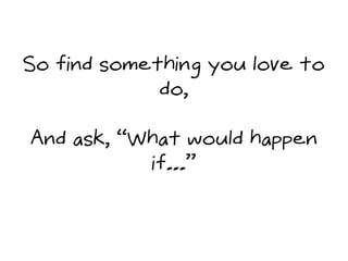 So find something you love to
do,
And ask, “What would happen
if...”
 