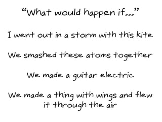 “What would happen if...”
I went out in a storm with this kite
We smashed these atoms together
We made a guitar electric
W...