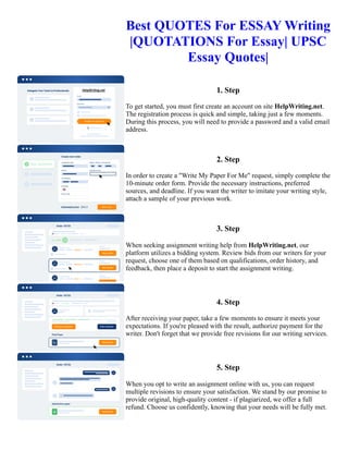 Best QUOTES For ESSAY Writing
|QUOTATIONS For Essay| UPSC
Essay Quotes|
1. Step
To get started, you must first create an account on site HelpWriting.net.
The registration process is quick and simple, taking just a few moments.
During this process, you will need to provide a password and a valid email
address.
2. Step
In order to create a "Write My Paper For Me" request, simply complete the
10-minute order form. Provide the necessary instructions, preferred
sources, and deadline. If you want the writer to imitate your writing style,
attach a sample of your previous work.
3. Step
When seeking assignment writing help from HelpWriting.net, our
platform utilizes a bidding system. Review bids from our writers for your
request, choose one of them based on qualifications, order history, and
feedback, then place a deposit to start the assignment writing.
4. Step
After receiving your paper, take a few moments to ensure it meets your
expectations. If you're pleased with the result, authorize payment for the
writer. Don't forget that we provide free revisions for our writing services.
5. Step
When you opt to write an assignment online with us, you can request
multiple revisions to ensure your satisfaction. We stand by our promise to
provide original, high-quality content - if plagiarized, we offer a full
refund. Choose us confidently, knowing that your needs will be fully met.
Best QUOTES For ESSAY Writing |QUOTATIONS For Essay| UPSC Essay Quotes| Best QUOTES For ESSAY
Writing |QUOTATIONS For Essay| UPSC Essay Quotes|
 