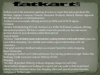 FatKart.com is the innovative gateway for users to reach best prices products like
Mobiles, Laptops, Cameras, Utensils, Electronic Products, Mens & Women Apparels.
We offer products on wholesale prices.
FatKart.com is currently offering services in Delhi and its NCR region.
Company
Arihant InfoMarketing Pvt Ltd. (FatKart) is a Delhi-NCR based company offering
discounted products. We have a reliable team who provide you fast and secure
services direct at your doorstep within short period.
Trust & Safety
We have Trust & Safety team is devoted to making FatKart a safe and reliable place for
your online shopping. Our reliable team makes a good relationship with our
customers.
Our good customer feedback makes us a trusted brand for online shopping.
Buyer Protection
Shopping at FatKart 100% Safe and Secure, You can buy products trough Online Net
Banking, Credit Card and Cash on Delivery (COD).
Shipping
We offer all product Delivery without shipping charges its 100% free.
Most FatKart shoppers are looking for a quick and easy path to find exceptional
values on new clearance items, free shipping offers and special product bundles
everyday on FatKart.com.
 