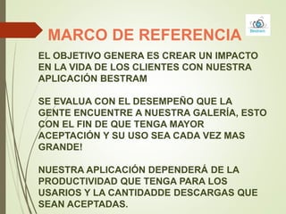 MARCO DE REFERENCIA
EL OBJETIVO GENERA ES CREAR UN IMPACTO
EN LA VIDA DE LOS CLIENTES CON NUESTRA
APLICACIÓN BESTRAM
SE EVALUA CON EL DESEMPEÑO QUE LA
GENTE ENCUENTRE A NUESTRA GALERÍA, ESTO
CON EL FIN DE QUE TENGA MAYOR
ACEPTACIÓN Y SU USO SEA CADA VEZ MAS
GRANDE!
NUESTRA APLICACIÓN DEPENDERÁ DE LA
PRODUCTIVIDAD QUE TENGA PARA LOS
USARIOS Y LA CANTIDADDE DESCARGAS QUE
SEAN ACEPTADAS.
 