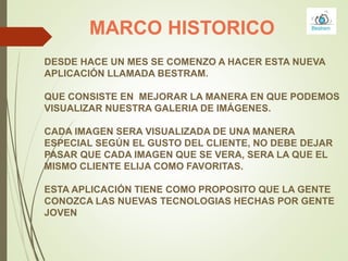 MARCO HISTORICO
DESDE HACE UN MES SE COMENZO A HACER ESTA NUEVA
APLICACIÓN LLAMADA BESTRAM.
QUE CONSISTE EN MEJORAR LA MANERA EN QUE PODEMOS
VISUALIZAR NUESTRA GALERIA DE IMÁGENES.
CADA IMAGEN SERA VISUALIZADA DE UNA MANERA
ESPECIAL SEGÚN EL GUSTO DEL CLIENTE, NO DEBE DEJAR
PASAR QUE CADA IMAGEN QUE SE VERA, SERA LA QUE EL
MISMO CLIENTE ELIJA COMO FAVORITAS.
ESTA APLICACIÓN TIENE COMO PROPOSITO QUE LA GENTE
CONOZCA LAS NUEVAS TECNOLOGIAS HECHAS POR GENTE
JOVEN
 