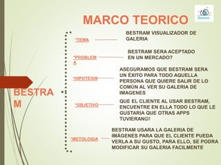MARCO TEORICO
*TEMA
BESTRAM VISUALIZADOR DE
GALERIA
*PROBLEM
A
BESTRAM SERA ACEPTADO
EN UN MERCADO?
*HIPOTESIS
ASEGURAMOS QUE BESTRAM SERA
UN ÉXITO PARA TODO AQUELLA
PERSONA QUE QUIERE SALIR DE LO
COMÚN AL VER SU GALERIA DE
IMAGENES
*OBJETIVO
BESTRAM USARA LA GALERIA DE
IMÁGENES PARA QUE EL CLIENTE PUEDA
VERLA A SU GUSTO, PARA ELLO, SE PODRA
MODIFICAR SU GALERIA FACILMENTE
QUE EL CLIENTE AL USAR BESTRAM,
ENCUENTRE EN ELLA TODO LO QUE LE
GUSTARIA QUE OTRAS APPS
TUVIERAN!
*METOLOGIA
BESTRA
M
 
