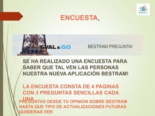 ENCUESTA,
SE HA REALIZADO UNA ENCUESTA PARA
SABER QUE TAL VEN LAS PERSONAS
NUESTRA NUEVA APLICACIÓN BESTRAM!
PREGUNTAS DESDE TU OPINION SOBRE BESTRAM
HASTA QUE TIPO DE ACTUALIZACIONES FUTURAS
QUISIERAS VER
LA ENCUESTA CONSTA DE 4 PAGINAS
CON 3 PREGUNTAS SENCILLAS CADA
UNA
 