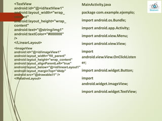 <TextView
android:id="@+id/textView1"
android:layout_width="wrap_
content"
android:layout_height="wrap_
content"
android:text="@string/img1"
android:textColor="#000000"
/>
</LinearLayout>
<ImageView
android:id="@+id/imageView1"
android:layout_width="fill_parent"
android:layout_height="wrap_content"
android:layout_alignParentLeft="true"
android:layout_below="@+id/linearLayout1"
android:layout_marginTop="44dp"
android:src="@drawable/i1" />
</RelativeLayout>
MainActivity.java
package com.example.ejemplo;
import android.os.Bundle;
import android.app.Activity;
import android.view.Menu;
import android.view.View;
import
android.view.View.OnClickListen
er;
import android.widget.Button;
import
android.widget.ImageView;
import android.widget.TextView;
 