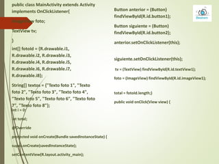 int[] fotoId = {R.drawable.i1,
R.drawable.i2, R.drawable.i3,
R.drawable.i4, R.drawable.i5,
R.drawable.i6, R.drawable.i7,
R.drawable.i8};
String[] textos = {"Texto foto 1", "Texto
foto 2", "Texto foto 3", "Texto foto 4",
"Texto foto 5", "Texto foto 6", "Texto foto
7", "Texto foto 8"};
public class MainActivity extends Activity
implements OnClickListener{
ImageView foto;
TextView tv;
}
int i = 0;
int total;
@Override
protected void onCreate(Bundle savedInstanceState) {
super.onCreate(savedInstanceState);
setContentView(R.layout.activity_main);
Button anterior = (Button)
findViewById(R.id.button1);
Button siguiente = (Button)
findViewById(R.id.button2);
anterior.setOnClickListener(this);
siguiente.setOnClickListener(this);
tv = (TextView) findViewById(R.id.textView1);
foto = (ImageView) findViewById(R.id.imageView1);
total = fotoId.length;}
public void onClick(View view) {
 