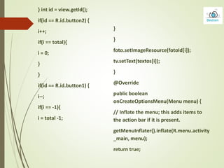 }
}
foto.setImageResource(fotoId[i]);
tv.setText(textos[i]);
}
@Override
public boolean
onCreateOptionsMenu(Menu menu) {
// Inflate the menu; this adds items to
the action bar if it is present.
getMenuInflater().inflate(R.menu.activity
_main, menu);
return true;
} int id = view.getId();
if(id == R.id.button2) {
i++;
if(i == total){
i = 0;
}
}
if(id == R.id.button1) {
i--;
if(i == -1){
i = total -1;
 
