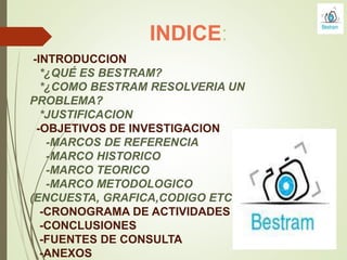 INDICE:
-INTRODUCCION
*¿QUÉ ES BESTRAM?
*¿COMO BESTRAM RESOLVERIA UN
PROBLEMA?
*JUSTIFICACION
-OBJETIVOS DE INVESTIGACION
-MARCOS DE REFERENCIA
-MARCO HISTORICO
-MARCO TEORICO
-MARCO METODOLOGICO
(ENCUESTA, GRAFICA,CODIGO ETC.)
-CRONOGRAMA DE ACTIVIDADES
-CONCLUSIONES
-FUENTES DE CONSULTA
-ANEXOS
 