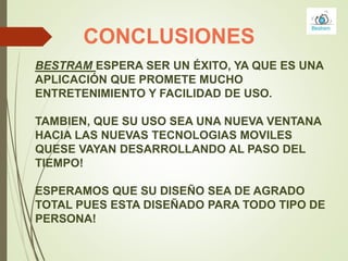 CONCLUSIONES
BESTRAM ESPERA SER UN ÉXITO, YA QUE ES UNA
APLICACIÓN QUE PROMETE MUCHO
ENTRETENIMIENTO Y FACILIDAD DE USO.
TAMBIEN, QUE SU USO SEA UNA NUEVA VENTANA
HACIA LAS NUEVAS TECNOLOGIAS MOVILES
QUESE VAYAN DESARROLLANDO AL PASO DEL
TIEMPO!
ESPERAMOS QUE SU DISEÑO SEA DE AGRADO
TOTAL PUES ESTA DISEÑADO PARA TODO TIPO DE
PERSONA!
 