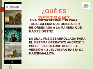 ¿QUÉ ES
BESTRAM?UNA NUEVA APLICACIÓN PARA
TODA GALERIA QUE QUIERA SER
RE-ORDENADA A LA MANERA QUE
MÁS TE GUSTE!
LA CUAL FUE DESARROLLADA PARA
EL SISTEMA OPERATIVO ANDROID Y
PUEDE EJECUTARSE DESDE LA
VERSIÓN 4.2 JELLYBEAN HASTA 6.0
MARSHMALLOW
 