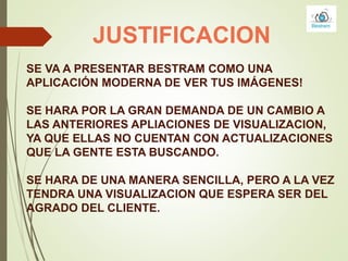 JUSTIFICACION
SE VA A PRESENTAR BESTRAM COMO UNA
APLICACIÓN MODERNA DE VER TUS IMÁGENES!
SE HARA POR LA GRAN DEMANDA DE UN CAMBIO A
LAS ANTERIORES APLIACIONES DE VISUALIZACION,
YA QUE ELLAS NO CUENTAN CON ACTUALIZACIONES
QUE LA GENTE ESTA BUSCANDO.
SE HARA DE UNA MANERA SENCILLA, PERO A LA VEZ
TENDRA UNA VISUALIZACION QUE ESPERA SER DEL
AGRADO DEL CLIENTE.
 