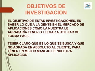 OBJETIVOS DE
INVESTIGACION
EL OBJETIVO DE ESTAS INVESTIGACIONES, ES
SABER LO QUE A LA GENTE EN EL MERCADO DE
APLICACIONES COMO LA NUESTRA LE
AGRADARÍA TENER O LLEGAR A UTILIZAR DE
FORMA FÁCIL.
TENER CLARO QUE ES LO QUE SE BUSCA Y QUE
NO AGRADA EN ABSOLUTO AL CLIENTE, PARA
TENER UN MEJOR MANEJO DE NUESTRA
APLICACION
 