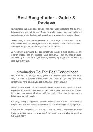 Best Rangefinder - Guide &
Reviews
Rangefinders are incredible devices that help users determine the distance
between them and their targets. These handheld devices are used in different
applications such as hunting, golfing and archery competition among others.
When looking for the best rangefinder, you want to get a device that provides
nose to nose view with the target object. You also want a device that offers clear
and bright images all the time regardless of the weather.
As you know, purchasing the best rangefinder can be difficult because of the
different models that are available. Most companies claim that their products
can read up to 1500 yards, yet it is very challenging to get a model that can
read over 500 yards.
Introduction To The Best Rangefinder
Over the years, the changes taking place in the technological sector has led to
very accurate rangefinders that work well. With the growing purposes,
rangefinders have been developed to fit almost every situation.
People now no longer use the old models where putting a view into focus greatly
depended on manual calibration. In the current world, the invention of laser
technology has brought about very efficient products that provide users with a
better view for their targets.
Currently, buying a rangefinder has even become more difficult. There are a lot
of questions that you need to ask yourself so that you can get the right product.
What size of a rangefinder do you want? Do you want a waterproof product?
Does the product come with a warranty? How much are you willing to spend on
the rangefinder?
 