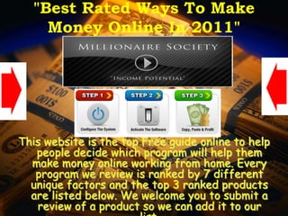 "Best Rated Ways To Make
    Money Online In 2011"




This website is the top Free guide online to help
   people decide which program will help them
  make money online working from home. Every
   program we review is ranked by 7 different
  unique factors and the top 3 ranked products
  are listed below. We welcome you to submit a
   review of a product so we can add it to our
 