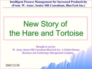 2002/12/20 1
Intelligent Process Management for Increased Productivity
(From. W. Amer, Senior HR Consultant, BlueTech Inc.)
Brought to you by:
W. Amer, Senior HR Consultant BlueTech Inc. A Global Human
Resource and Technology Management Company.
New Story of
the Hare and Tortoise
 