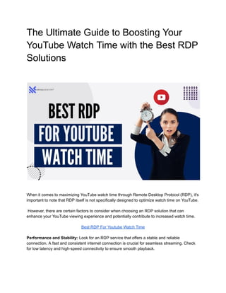 The Ultimate Guide to Boosting Your
YouTube Watch Time with the Best RDP
Solutions
When it comes to maximizing YouTube watch time through Remote Desktop Protocol (RDP), it's
important to note that RDP itself is not specifically designed to optimize watch time on YouTube.
However, there are certain factors to consider when choosing an RDP solution that can
enhance your YouTube viewing experience and potentially contribute to increased watch time.
Best RDP For Youtube Watch Time
Performance and Stability: Look for an RDP service that offers a stable and reliable
connection. A fast and consistent internet connection is crucial for seamless streaming. Check
for low latency and high-speed connectivity to ensure smooth playback.
 