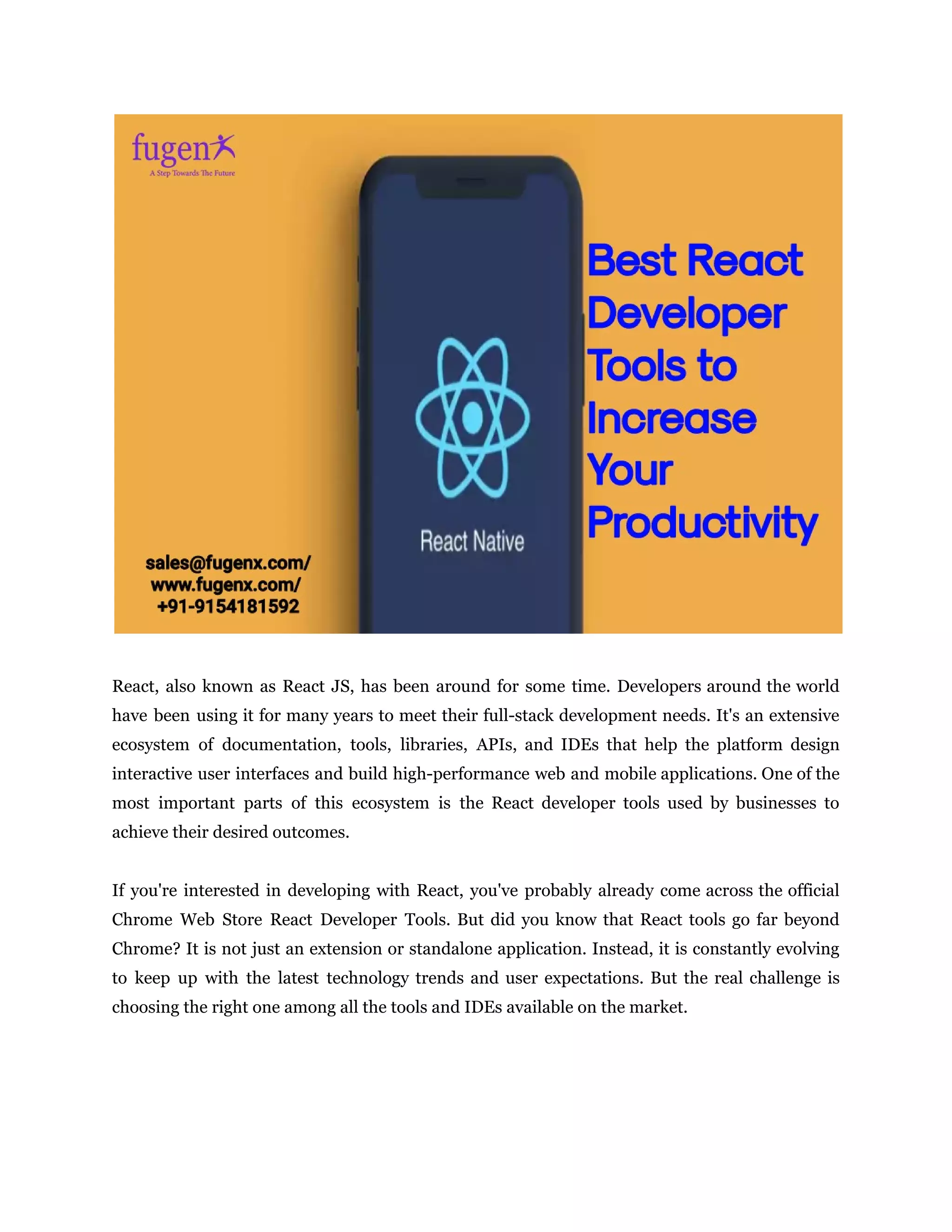 React, also known as React JS, has been around for some time. Developers around the world
have been using it for many years to meet their full-stack development needs. It's an extensive
ecosystem of documentation, tools, libraries, APIs, and IDEs that help the platform design
interactive user interfaces and build high-performance web and mobile applications. One of the
most important parts of this ecosystem is the React developer tools used by businesses to
achieve their desired outcomes.
If you're interested in developing with React, you've probably already come across the official
Chrome Web Store React Developer Tools. But did you know that React tools go far beyond
Chrome? It is not just an extension or standalone application. Instead, it is constantly evolving
to keep up with the latest technology trends and user expectations. But the real challenge is
choosing the right one among all the tools and IDEs available on the market.
 