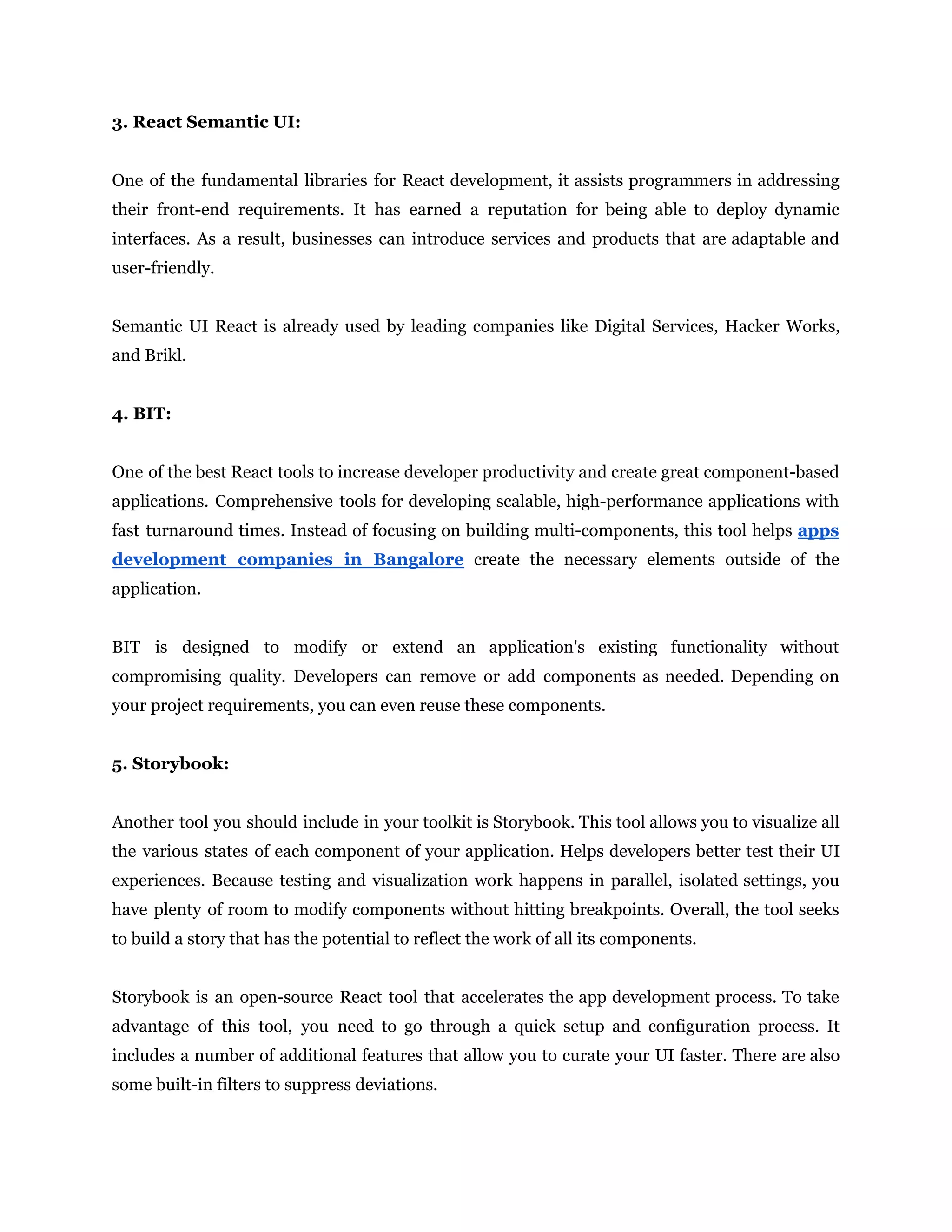 3. React Semantic UI:
One of the fundamental libraries for React development, it assists programmers in addressing
their front-end requirements. It has earned a reputation for being able to deploy dynamic
interfaces. As a result, businesses can introduce services and products that are adaptable and
user-friendly.
Semantic UI React is already used by leading companies like Digital Services, Hacker Works,
and Brikl.
4. BIT:
One of the best React tools to increase developer productivity and create great component-based
applications. Comprehensive tools for developing scalable, high-performance applications with
fast turnaround times. Instead of focusing on building multi-components, this tool helps apps
development companies in Bangalore create the necessary elements outside of the
application.
BIT is designed to modify or extend an application's existing functionality without
compromising quality. Developers can remove or add components as needed. Depending on
your project requirements, you can even reuse these components.
5. Storybook:
Another tool you should include in your toolkit is Storybook. This tool allows you to visualize all
the various states of each component of your application. Helps developers better test their UI
experiences. Because testing and visualization work happens in parallel, isolated settings, you
have plenty of room to modify components without hitting breakpoints. Overall, the tool seeks
to build a story that has the potential to reflect the work of all its components.
Storybook is an open-source React tool that accelerates the app development process. To take
advantage of this tool, you need to go through a quick setup and configuration process. It
includes a number of additional features that allow you to curate your UI faster. There are also
some built-in filters to suppress deviations.
 