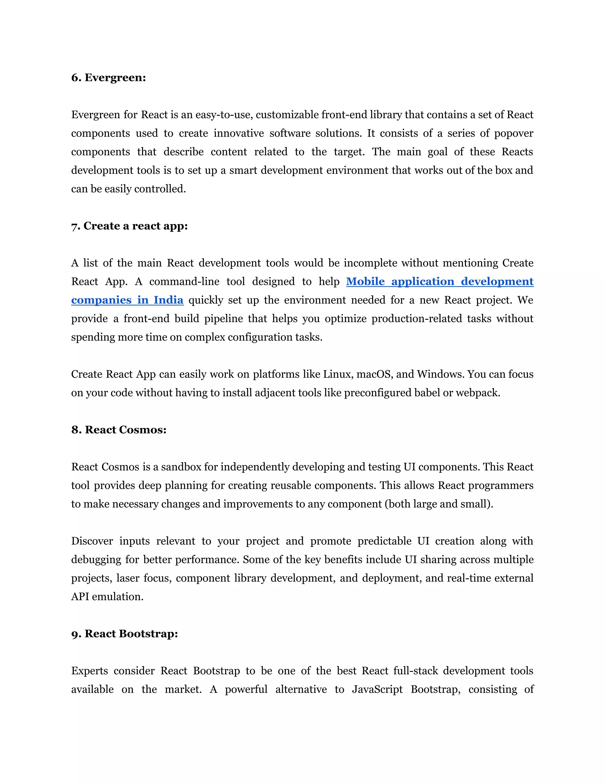 6. Evergreen:
Evergreen for React is an easy-to-use, customizable front-end library that contains a set of React
components used to create innovative software solutions. It consists of a series of popover
components that describe content related to the target. The main goal of these Reacts
development tools is to set up a smart development environment that works out of the box and
can be easily controlled.
7. Create a react app:
A list of the main React development tools would be incomplete without mentioning Create
React App. A command-line tool designed to help Mobile application development
companies in India quickly set up the environment needed for a new React project. We
provide a front-end build pipeline that helps you optimize production-related tasks without
spending more time on complex configuration tasks.
Create React App can easily work on platforms like Linux, macOS, and Windows. You can focus
on your code without having to install adjacent tools like preconfigured babel or webpack.
8. React Cosmos:
React Cosmos is a sandbox for independently developing and testing UI components. This React
tool provides deep planning for creating reusable components. This allows React programmers
to make necessary changes and improvements to any component (both large and small).
Discover inputs relevant to your project and promote predictable UI creation along with
debugging for better performance. Some of the key benefits include UI sharing across multiple
projects, laser focus, component library development, and deployment, and real-time external
API emulation.
9. React Bootstrap:
Experts consider React Bootstrap to be one of the best React full-stack development tools
available on the market. A powerful alternative to JavaScript Bootstrap, consisting of
 