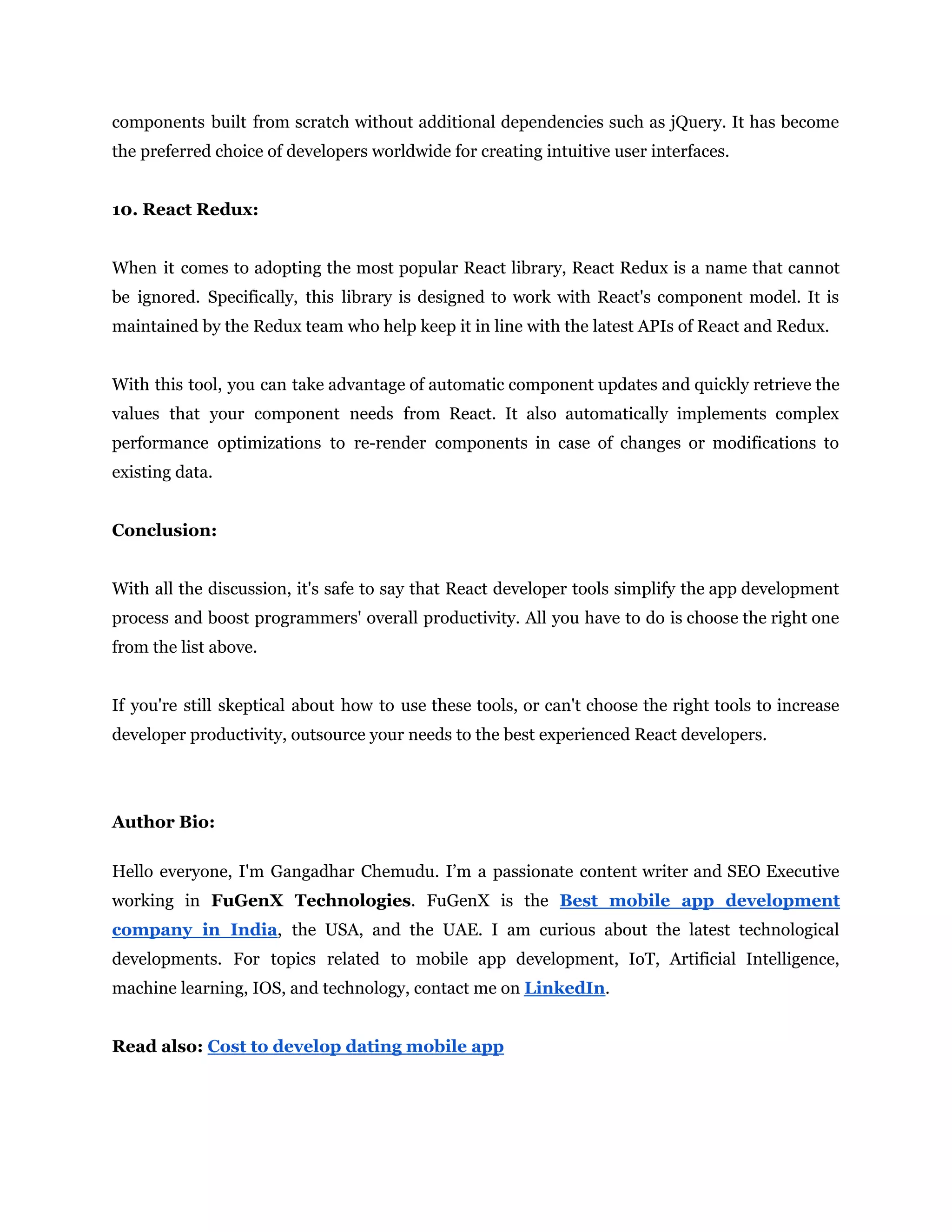 components built from scratch without additional dependencies such as jQuery. It has become
the preferred choice of developers worldwide for creating intuitive user interfaces.
10. React Redux:
When it comes to adopting the most popular React library, React Redux is a name that cannot
be ignored. Specifically, this library is designed to work with React's component model. It is
maintained by the Redux team who help keep it in line with the latest APIs of React and Redux.
With this tool, you can take advantage of automatic component updates and quickly retrieve the
values that your component needs from React. It also automatically implements complex
performance optimizations to re-render components in case of changes or modifications to
existing data.
Conclusion:
With all the discussion, it's safe to say that React developer tools simplify the app development
process and boost programmers' overall productivity. All you have to do is choose the right one
from the list above.
If you're still skeptical about how to use these tools, or can't choose the right tools to increase
developer productivity, outsource your needs to the best experienced React developers.
Author Bio:
Hello everyone, I'm Gangadhar Chemudu. I’m a passionate content writer and SEO Executive
working in FuGenX Technologies. FuGenX is the Best mobile app development
company in India, the USA, and the UAE. I am curious about the latest technological
developments. For topics related to mobile app development, IoT, Artificial Intelligence,
machine learning, IOS, and technology, contact me on LinkedIn.
Read also: Cost to develop dating mobile app
 