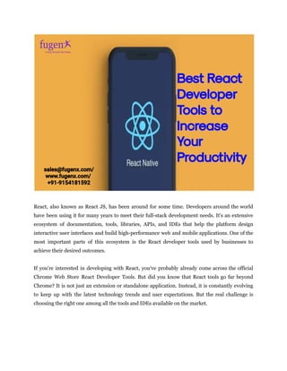 React, also known as React JS, has been around for some time. Developers around the world
have been using it for many years to meet their full-stack development needs. It's an extensive
ecosystem of documentation, tools, libraries, APIs, and IDEs that help the platform design
interactive user interfaces and build high-performance web and mobile applications. One of the
most important parts of this ecosystem is the React developer tools used by businesses to
achieve their desired outcomes.
If you're interested in developing with React, you've probably already come across the official
Chrome Web Store React Developer Tools. But did you know that React tools go far beyond
Chrome? It is not just an extension or standalone application. Instead, it is constantly evolving
to keep up with the latest technology trends and user expectations. But the real challenge is
choosing the right one among all the tools and IDEs available on the market.
 