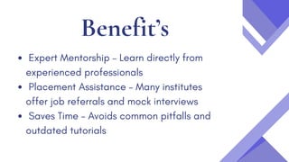 Benefit’s
Expert Mentorship – Learn directly from
experienced professionals
Placement Assistance – Many institutes
offer job referrals and mock interviews
Saves Time – Avoids common pitfalls and
outdated tutorials
 