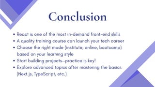 Conclusion
React is one of the most in-demand front-end skills
A quality training course can launch your tech career
Choose the right mode (institute, online, bootcamp)
based on your learning style
Start building projects—practice is key!
Explore advanced topics after mastering the basics
(Next.js, TypeScript, etc.)
 