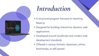 Introduction
A structured program focused on teaching
React.js
Designed for building interactive, dynamic web
applications
Developed around JavaScript and modern web
development standards
Offered in various formats: classroom, online,
bootcamps, or self-paced
 