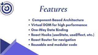 Features
Component-Based Architecture
Virtual DOM for high performance
One-Way Data Binding
React Hooks (useState, useEffect, etc.)
React Router for navigation
Reusable and modular code
 