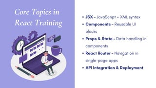 Core Topics in
React Training
JSX – JavaScript + XML syntax
Components – Reusable UI
blocks
Props & State – Data handling in
components
React Router – Navigation in
single-page apps
API Integration & Deployment
 