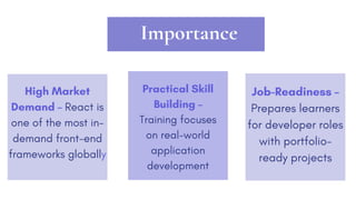 Importance
Practical Skill
Building –
Training focuses
on real-world
application
development
Job-Readiness –
Prepares learners
for developer roles
with portfolio-
ready projects
High Market
Demand – React is
one of the most in-
demand front-end
frameworks globally
 