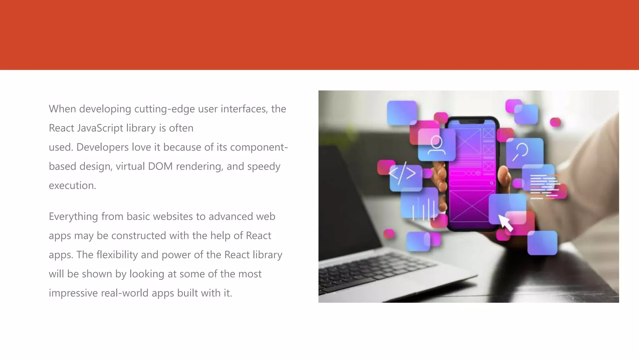 When developing cutting-edge user interfaces, the
React JavaScript library is often
used. Developers love it because of its component-
based design, virtual DOM rendering, and speedy
execution.
Everything from basic websites to advanced web
apps may be constructed with the help of React
apps. The flexibility and power of the React library
will be shown by looking at some of the most
impressive real-world apps built with it.
 