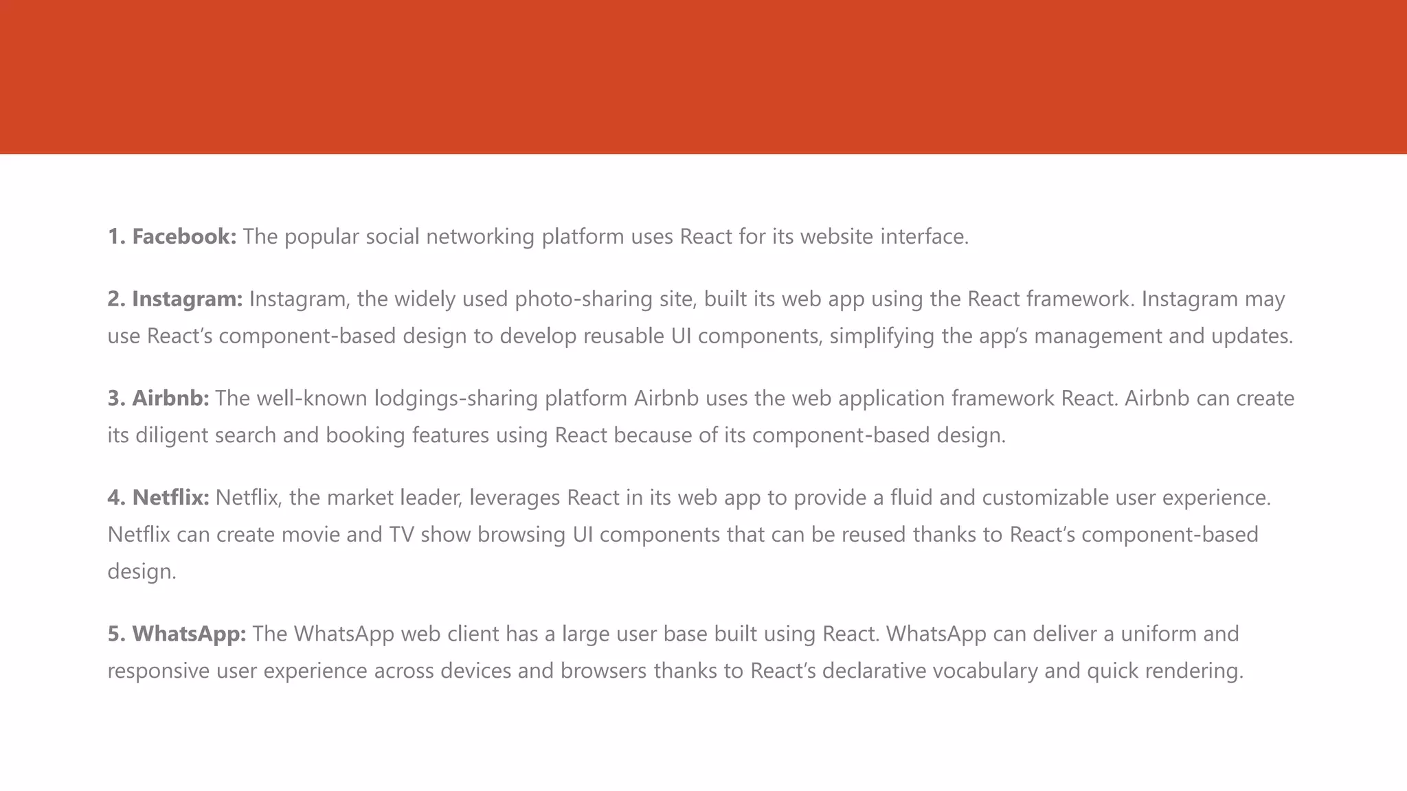 1. Facebook: The popular social networking platform uses React for its website interface.
2. Instagram: Instagram, the widely used photo-sharing site, built its web app using the React framework. Instagram may
use React’s component-based design to develop reusable UI components, simplifying the app’s management and updates.
3. Airbnb: The well-known lodgings-sharing platform Airbnb uses the web application framework React. Airbnb can create
its diligent search and booking features using React because of its component-based design.
4. Netflix: Netflix, the market leader, leverages React in its web app to provide a fluid and customizable user experience.
Netflix can create movie and TV show browsing UI components that can be reused thanks to React’s component-based
design.
5. WhatsApp: The WhatsApp web client has a large user base built using React. WhatsApp can deliver a uniform and
responsive user experience across devices and browsers thanks to React’s declarative vocabulary and quick rendering.
 