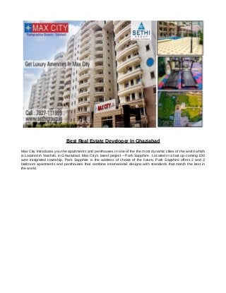Best Real Estate Developer In Ghaziabad
Max City Introduces you the apartments and penthouses in one of the the most dynamic cities of the world which
is Located in Vaishali, in Ghaziabad. Max City’s latest project – Park Sapphire . Located in a fast up-coming 100
acre integrated township, Park Sapphire is the address of choice of the future. Park Sapphire offers 2 and 3
bedroom apartments and penthouses that combine international designs with standards that match the best in
the world.
 
