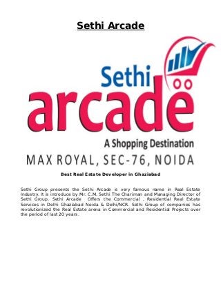 Sethi Arcade
Best Real Estate Developer in Ghaziabad
Sethi Group presents the Sethi Arcade is very famous name in Real Estate
Industry. It is introduce by Mr. C.M. Sethi The Chariman and Managing Director of
Sethi Group. Sethi Arcade Offers the Commercial , Residential Real Estate
Services in Delhi Ghaziabad Noida & Delhi/NCR. Sethi Group of companies has
revolutionized the Real Estate arena in Commercial and Residential Projects over
the period of last 20 years.
 