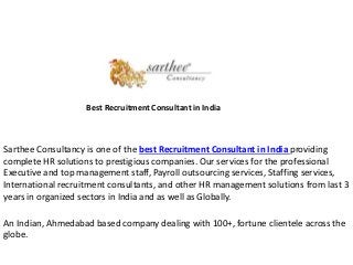 Best Recruitment Consultant in India
Sarthee Consultancy is one of the best Recruitment Consultant in India providing
complete HR solutions to prestigious companies. Our services for the professional
Executive and top management staff, Payroll outsourcing services, Staffing services,
International recruitment consultants, and other HR management solutions from last 3
years in organized sectors in India and as well as Globally.
An Indian, Ahmedabad based company dealing with 100+, fortune clientele across the
globe.
 