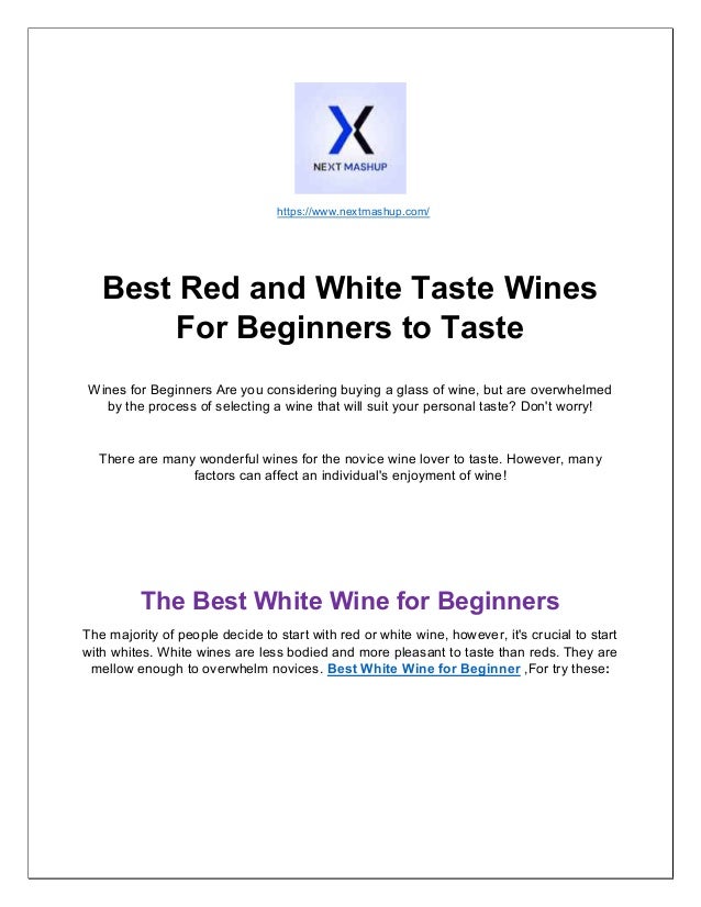 https://www.nextmashup.com/
Best Red and White Taste Wines
For Beginners to Taste
Wines for Beginners Are you considering buying a glass of wine, but are overwhelmed
by the process of selecting a wine that will suit your personal taste? Don't worry!
There are many wonderful wines for the novice wine lover to taste. However, many
factors can affect an individual's enjoyment of wine!
The Best White Wine for Beginners
The majority of people decide to start with red or white wine, however, it's crucial to start
with whites. White wines are less bodied and more pleasant to taste than reds. They are
mellow enough to overwhelm novices. Best White Wine for Beginner ,For try these:
 