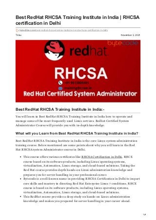 1/6
Tinku November 3, 2021
Best RedHat RHCSA Training Institute in India | RHCSA
certification in Delhi
bytec0de.com/best-redhat-rhcsa-training-institute-in-india-rhcsa-certification-in-delhi
Best RedHat RHCSA Training Institute in India:-
You will learn in Best RedHat RHCSA Training Institute in India how to operate and
manage some of the most frequently used Linux services. Redhat Certified System
Administrator Course will provide you with in-depth knowledge.
What will you Learn from Best RedHat RHCSA Training Institute in India?
Best RedHat RHCSA Training Institute in India is the core Linux system administration
training course. Below mentioned are some points about why you will learn in the Red
Hat RHCSA system Administrator course in Delhi.
This course offers various certificates like RHCSA Certification in Delhi, RHCE
course based on its software products, including Linux operating systems,
virtualization, Automation, Linux storage, and cloud-based solutions. Taking the
Red Hat course provides depth hands-on Linux administration knowledge and
prepares you for server handling in your professional career.
Bytecode is a well-known name in providing RHCSA Certification in Delhi to impart
core skills and mastery in directing Red Hat Enterprise Linux 7 conditions. RHCE
course is based on its software products, including Linux operating systems,
virtualization, Automation, Linux storage, and cloud-based solutions.
This RedHat course provides a deep study on hands-on Linux administration
knowledge and makes you prepared for server handling in your career ahead.
 