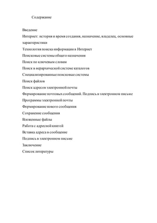 Содержание
Введение
Интернет: история и время создания, назначение, владелец, основные
характеристики
Технология поиска информациив Интернет
Поисковыесистемы общего назначения
Поиск по ключевым словам
Поиск в иерархическойсистеме каталогов
Специализированныепоисковыесистемы
Поиск файлов
Поиск адресов электроннойпочты
Формированиепочтовыхсообщений. Подпись в электронном письме
Программы электроннойпочты
Формированиенового сообщения
Сохранение сообщения
Вложенные файлы
Работа с адреснойкнигой
Вставка адреса в сообщение
Подпись в электронном письме
Заключение
Списоклитературы
 