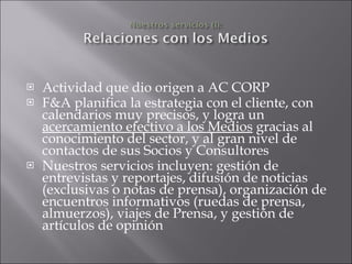 Actividad que dio origen a AC CORP F&A planifica la estrategia con el cliente, con calendarios muy precisos, y logra un  acercamiento efectivo a los Medios  gracias al conocimiento del sector, y al gran nivel de contactos de sus Socios y Consultores Nuestros servicios incluyen: gestión de entrevistas y reportajes, difusión de noticias (exclusivas o notas de prensa), organización de encuentros informativos (ruedas de prensa, almuerzos), viajes de Prensa, y gestión de artículos de opinión 