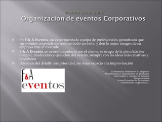 En  F & A Eventos , un experimentado equipo de profesionales garantizará que sus eventos corporativos resulten todo un éxito, y den la mejor imagen de su empresa ante el mercado F & A Eventos , en estrecho contacto con el cliente, se ocupa de la planificación integral, producción y ejecución del evento, siempre con las ideas más creativas y novedosas Hacemos del detalle una prioridad, sin dejar espacio a la improvisación Conferencias, Seminarios y Congresos Presentaciones y lanzamientos de productos Aniversarios y entregas de premios Inauguraciones Juntas Generales de Accionistas Celebraciones corporativas... 
