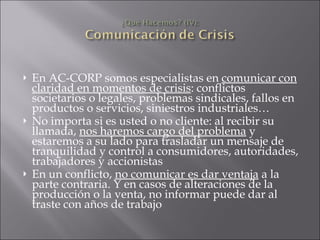En AC-CORP somos especialistas en  comunicar con claridad en momentos de crisis : conflictos societarios o legales, problemas sindicales, fallos en productos o servicios, siniestros industriales… No importa si es usted o no cliente: al recibir su llamada,  nos haremos cargo del problema  y estaremos a su lado para trasladar un mensaje de tranquilidad y control a consumidores, autoridades, trabajadores y accionistas En un conflicto,  no comunicar es dar ventaja  a la parte contraria. Y en casos de alteraciones de la producción o la venta, no informar puede dar al traste con años de trabajo 