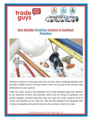 Best Reliable Plumbing Services of Auckland
Plumbers
Having an interest in knowing some best reviews about Auckland plumber that
provides reliable services for your homes? Here you will get all the answers and
information to your queries.
There are many reasons that plumbers are in high demand right now because
of the extensive services they provide, and if you are living in Auckland, you
should consider yourself lucky that they can assist you with a general level of
service and satisfies you in a big way. The new day plumbers are equipped with
so many fascinating instruments that can do you house work in no time.
All Rights Reserved © 2016 Trade Guys NZ.
 