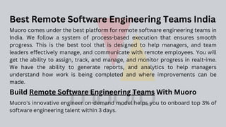 Muoro comes under the best platform for remote software engineering teams in
India. We follow a system of process-based execution that ensures smooth
progress. This is the best tool that is designed to help managers, and team
leaders effectively manage, and communicate with remote employees. You will
get the ability to assign, track, and manage, and monitor progress in realt-ime.
We have the ability to generate reports, and analytics to help managers
understand how work is being completed and where improvements can be
made.
Best Remote Software Engineering Teams India
Build Remote Software Engineering Teams With Muoro
Muoro's innovative engineer on-demand model helps you to onboard top 3% of
software engineering talent within 3 days.
 